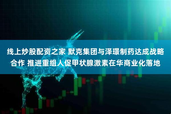 线上炒股配资之家 默克集团与泽璟制药达成战略合作 推进重组人促甲状腺激素在华商业化落地