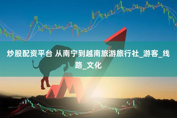 炒股配资平台 从南宁到越南旅游旅行社_游客_线路_文化