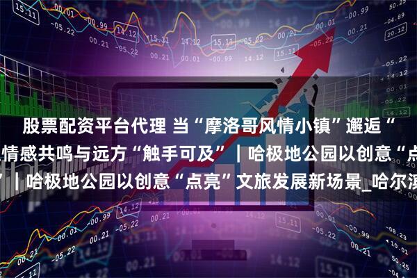 股票配资平台代理 当“摩洛哥风情小镇”邂逅“俄罗斯方块滚梯”，让情感共鸣与远方“触手可及”｜哈极地公园以创意“点亮”文旅发展新场景_哈尔滨