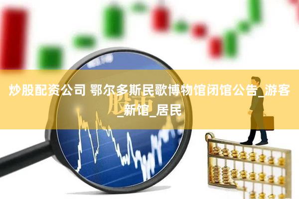 炒股配资公司 鄂尔多斯民歌博物馆闭馆公告_游客_新馆_居民