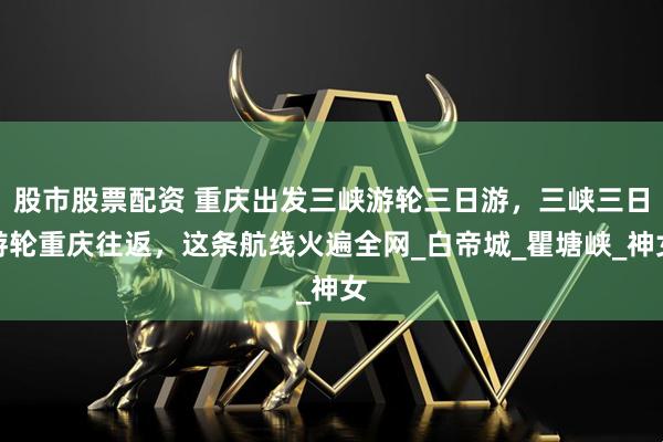 股市股票配资 重庆出发三峡游轮三日游，三峡三日游轮重庆往返，这条航线火遍全网_白帝城_瞿塘峡_神女