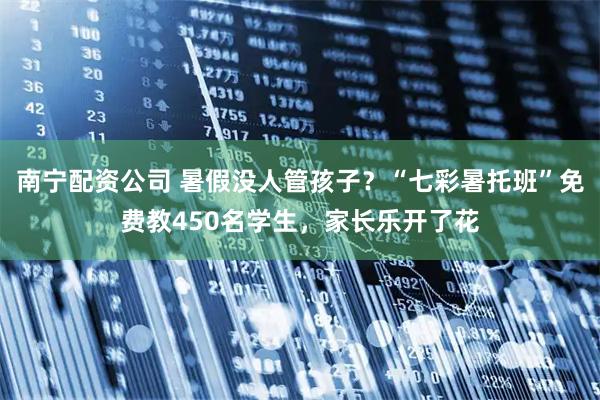 南宁配资公司 暑假没人管孩子？“七彩暑托班”免费教450名学生，家长乐开了花