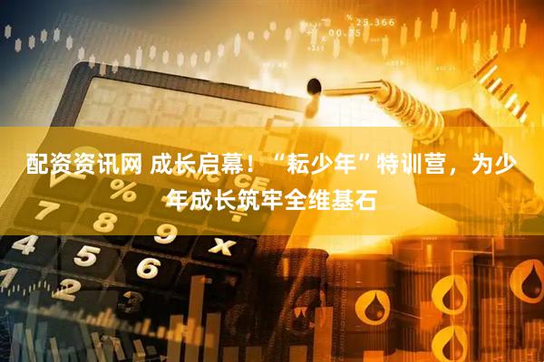 配资资讯网 成长启幕！“耘少年”特训营，为少年成长筑牢全维基石