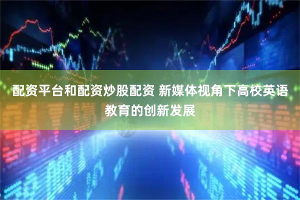 配资平台和配资炒股配资 新媒体视角下高校英语教育的创新发展