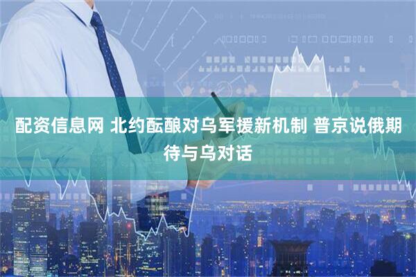 配资信息网 北约酝酿对乌军援新机制 普京说俄期待与乌对话