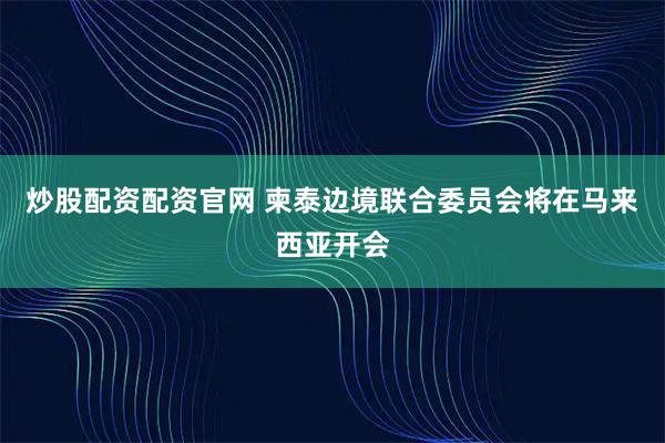 炒股配资配资官网 柬泰边境联合委员会将在马来西亚开会